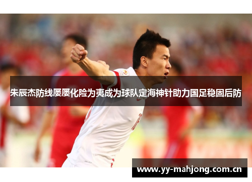 朱辰杰防线屡屡化险为夷成为球队定海神针助力国足稳固后防